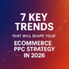 7 Key Trends That Will Shape Your Ecommerce PPC Strategy in 2026